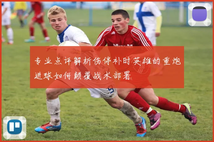 专业点评解析伤停补时英雄的重炮进球如何颠覆战术部署